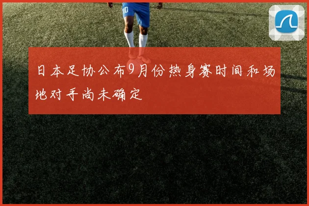 日本足协公布9月份热身赛时间和场地对手尚未确定